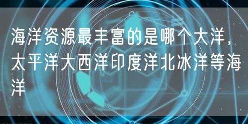 海洋资源最丰富的是哪个大洋，太平洋大西洋印度洋北冰洋等海洋