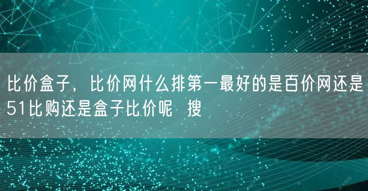 比价盒子，比价网什么排第一最好的是百价网还是51比购还是盒子比价呢  搜