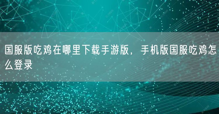 国服版吃鸡在哪里下载手游版，手机版国服吃鸡怎么登录