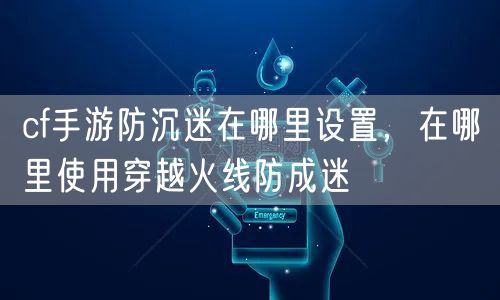 cf手游防沉迷在哪里设置，在哪里使用穿越火线防成迷