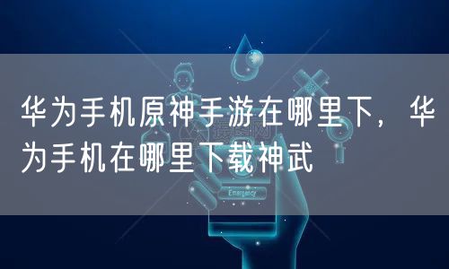 华为手机原神手游在哪里下，华为手机在哪里下载神武