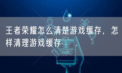 王者荣耀怎么清楚游戏缓存，怎样清理游戏缓存