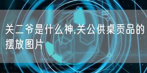 关二爷是什么神,关公供桌贡品的摆放图片
