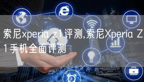 索尼xperia z1评测,索尼Xperia Z1手机全面评测