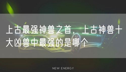上古最强神兽之首，上古神兽十大凶兽中最强的是哪个
