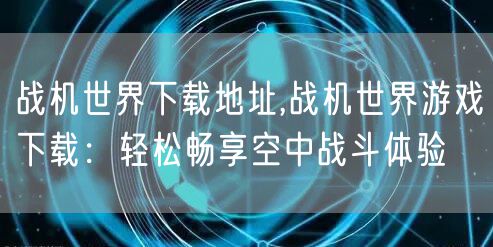 战机世界下载地址,战机世界游戏下载:轻松畅享空中战斗体验