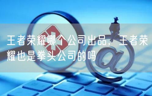 王者荣耀哪个公司出品,王者荣耀也是拳头公司的吗