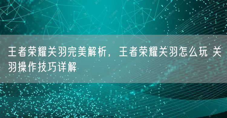 王者荣耀关羽完美解析，王者荣耀关羽怎么玩 关羽操作技巧详解