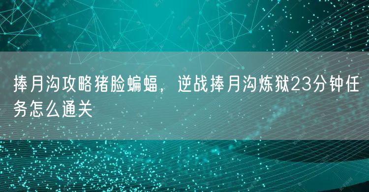 捧月沟攻略猪脸蝙蝠，逆战捧月沟炼狱23分钟任务怎么通关