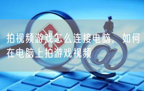 拍视频游戏怎么连接电脑，如何在电脑上拍游戏视频