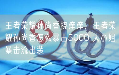 王者荣耀孙尚香挠痒痒，王者荣耀孙尚香怎么暴击5000 大小姐暴击流出装