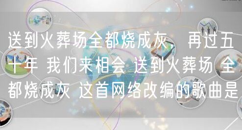 送到火葬场全都烧成灰，再过五十年 我们来相会 送到火葬场 全都烧成灰 这首网络改编的歌曲是