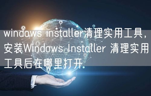 windows installer清理实用工具,安装Windows Installer 清理实用工具后在哪里打开