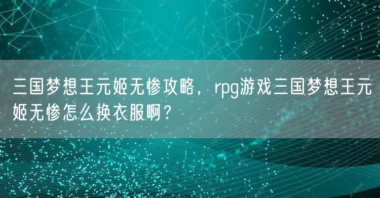 三国梦想王元姬无惨攻略,rpg游戏三国梦想王元姬无惨怎么换衣服啊?