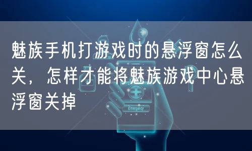 魅族手机打游戏时的悬浮窗怎么关,怎样才能将魅族游戏中心悬浮窗关掉