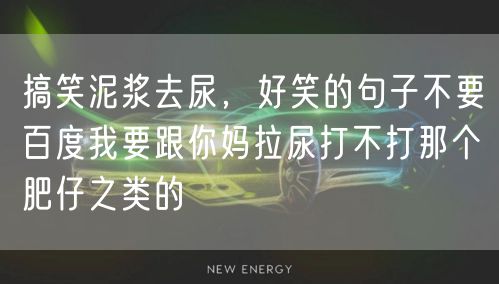 搞笑泥浆去尿,好笑的句子不要百度我要跟你妈拉尿打不打那个肥仔之类的