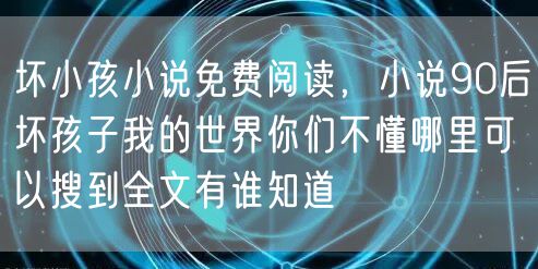 坏小孩小说免费阅读，小说90后坏孩子我的世界你们不懂哪里可以搜到全文有谁知道