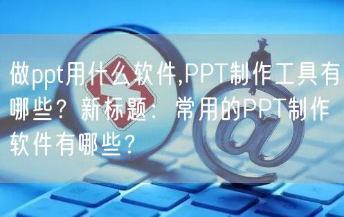 做ppt用什么软件,PPT制作工具有哪些？新标题：常用的PPT制作软件有哪些？