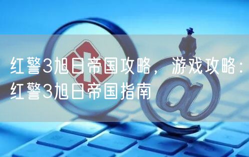 红警3旭日帝国攻略，游戏攻略：红警3旭日帝国指南