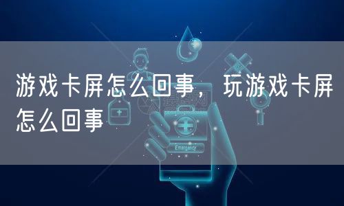 游戏卡屏怎么回事，玩游戏卡屏怎么回事