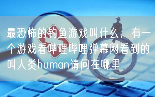 最恐怖的钓鱼游戏叫什么，有一个游戏看哔哩哔哩弹幕网看到的叫人类human请问在哪里