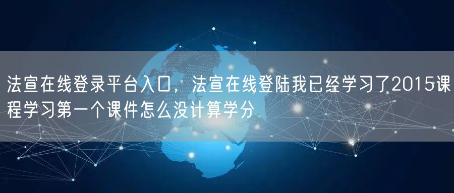 法宣在线登录平台入口，法宣在线登陆我已经学习了2015课程学习第一个课件怎么没计算学分