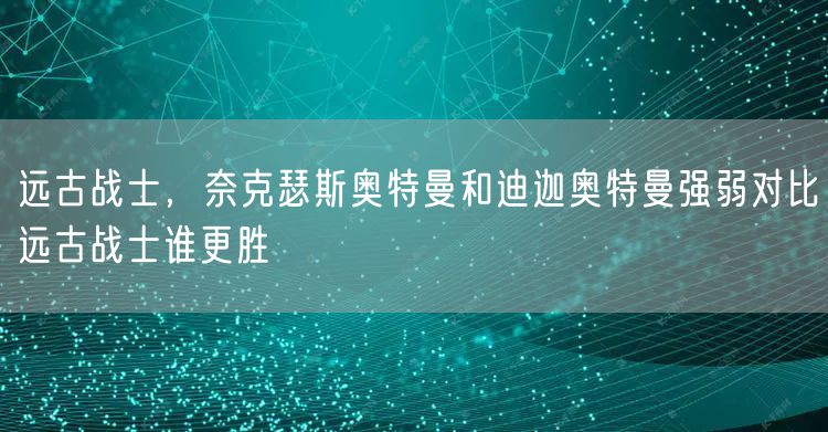 远古战士，奈克瑟斯奥特曼和迪迦奥特曼强弱对比远古战士谁更胜