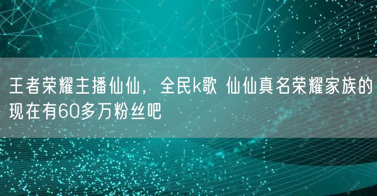 王者荣耀主播仙仙，全民k歌 仙仙真名荣耀家族的现在有60多万粉丝吧
