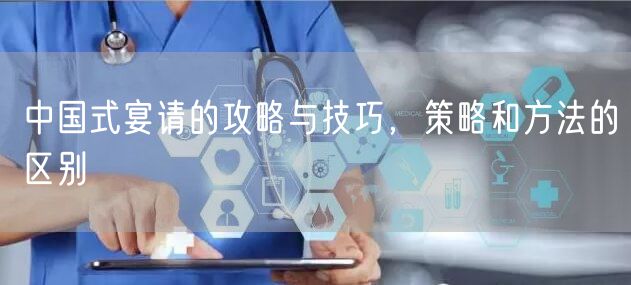 中国式宴请的攻略与技巧,策略和方法的区别