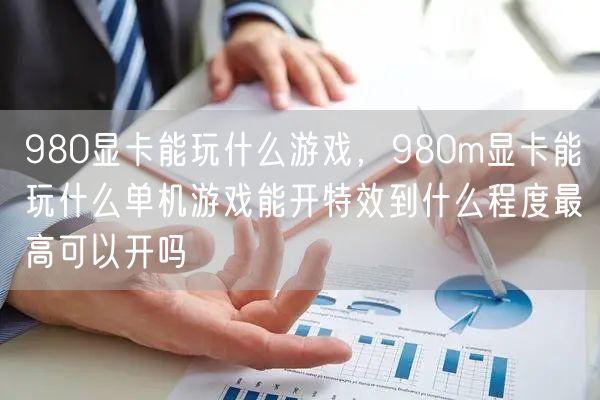 980显卡能玩什么游戏,980m显卡能玩什么单机游戏能开特效到什么程度最高可以开吗
