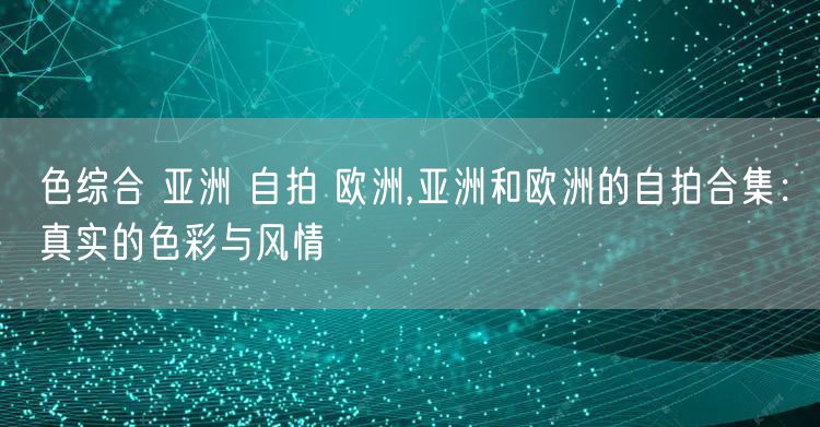 色综合 亚洲 自拍 欧洲,亚洲和欧洲的自拍合集：真实的色彩与风情