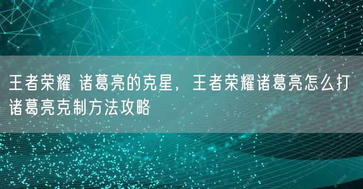 王者荣耀 诸葛亮的克星，王者荣耀诸葛亮怎么打 诸葛亮克制方法攻略