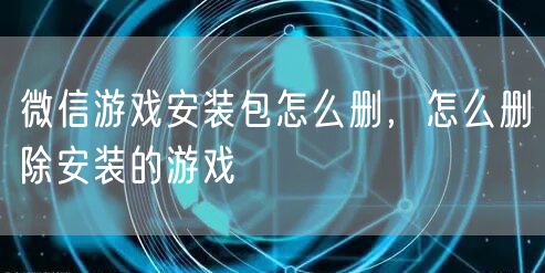 微信游戏安装包怎么删，怎么删除安装的游戏