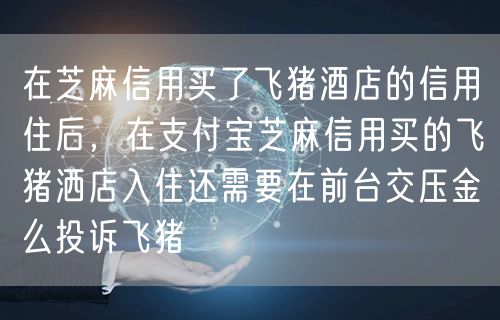 在芝麻信用买了飞猪酒店的信用住后，在支付宝芝麻信用买的飞猪洒店入住还需要在前台交压金么投诉飞猪