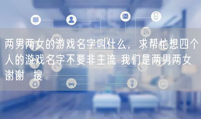 两男两女的游戏名字叫什么,求帮忙想四个人的游戏名字不要非主流 我们是两男两女 谢谢 搜