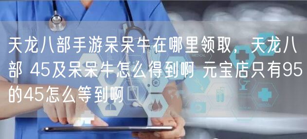 天龙八部手游呆呆牛在哪里领取,天龙八部 45及呆呆牛怎么得到啊 元宝店只有95的45怎么等到啊