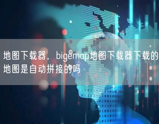 地图下载器，bigemap地图下载器下载的地图是自动拼接的吗