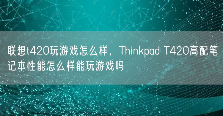 联想t420玩游戏怎么样，Thinkpad T420高配笔记本性能怎么样能玩游戏吗