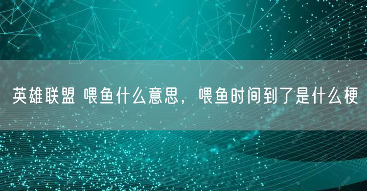英雄联盟 喂鱼什么意思，喂鱼时间到了是什么梗