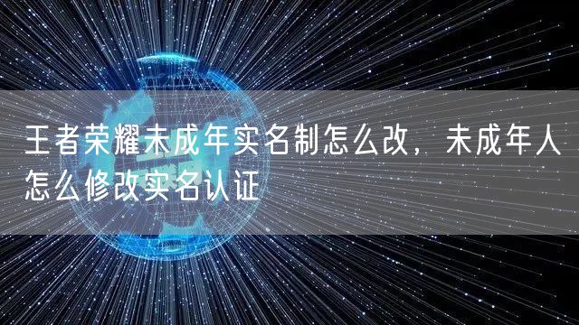 王者荣耀未成年实名制怎么改，未成年人怎么修改实名认证