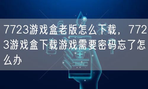 7723游戏盒老版怎么下载，7723游戏盒下载游戏需要密码忘了怎么办