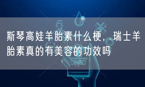 斯琴高娃羊胎素什么梗，瑞士羊胎素真的有美容的功效吗