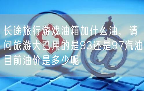 长途旅行游戏油箱加什么油,请问旅游大巴用的是93还是97汽油目前油价是多少呢