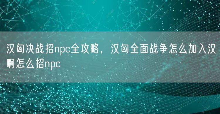 汉匈决战招npc全攻略，汉匈全面战争怎么加入汉啊怎么招npc