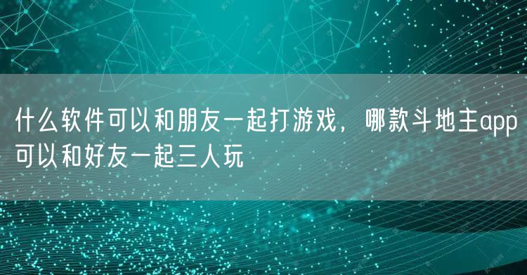 什么软件可以和朋友一起打游戏，哪款斗地主app可以和好友一起三人玩