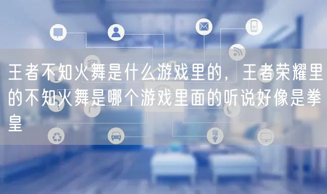 王者不知火舞是什么游戏里的,王者荣耀里的不知火舞是哪个游戏里面的听说好像是拳皇