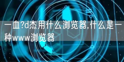 一血?d杰用什么浏览器,什么是一种www浏览器