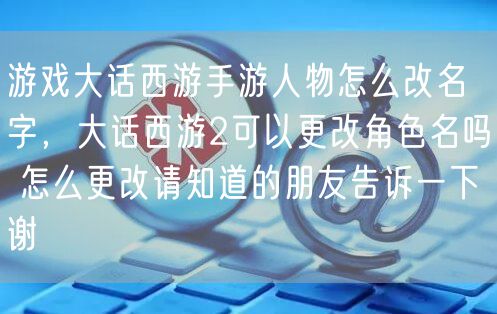 游戏大话西游手游人物怎么改名字，大话西游2可以更改角色名吗 怎么更改请知道的朋友告诉一下谢