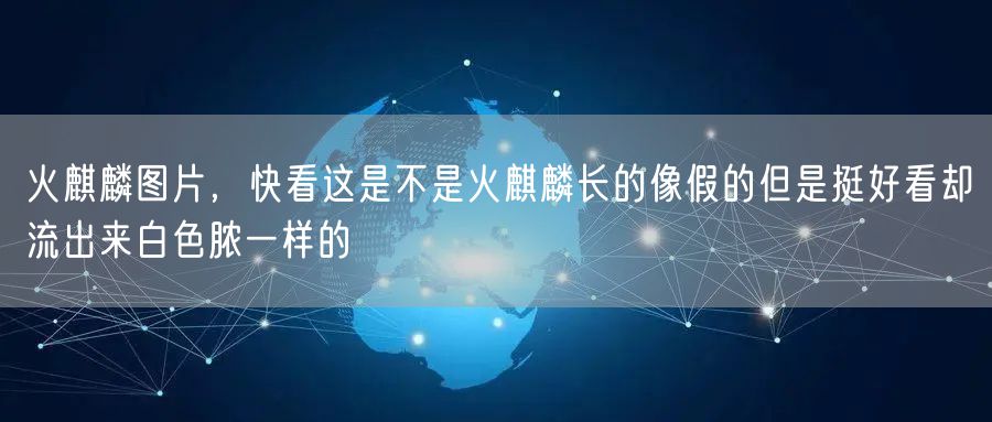 火麒麟图片，快看这是不是火麒麟长的像假的但是挺好看却流出来白色脓一样的