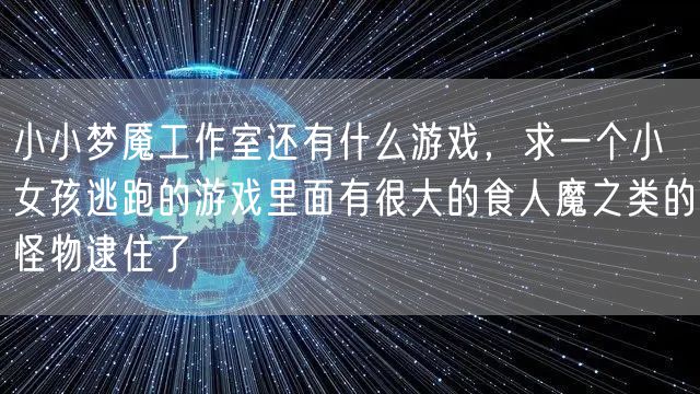 小小梦魇工作室还有什么游戏，求一个小女孩逃跑的游戏里面有很大的食人魔之类的怪物逮住了